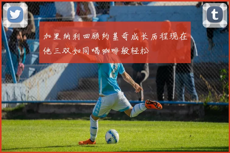 加里纳利回顾约基奇成长历程现在他三双如同喝咖啡般轻松