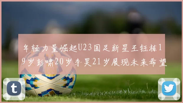 年轻力量崛起U23国足新星王钰栋19岁彭啸20岁李昊21岁展现未来希望