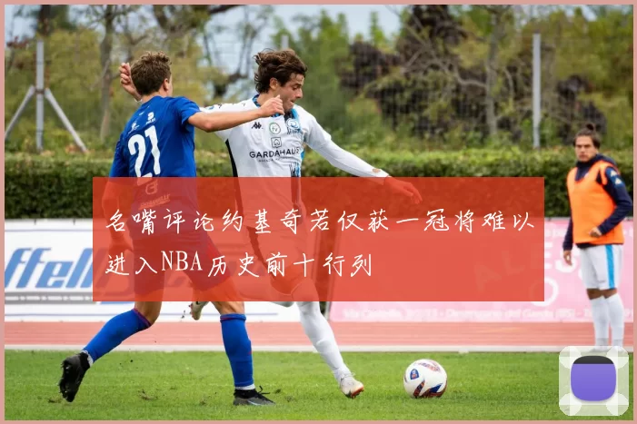 名嘴评论约基奇若仅获一冠将难以进入NBA历史前十行列