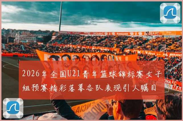 2026年全国U21青年篮球锦标赛女子组预赛精彩落幕各队表现引人瞩目