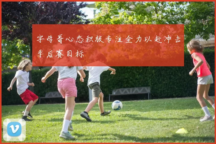 字母哥心态积极专注全力以赴冲击季后赛目标