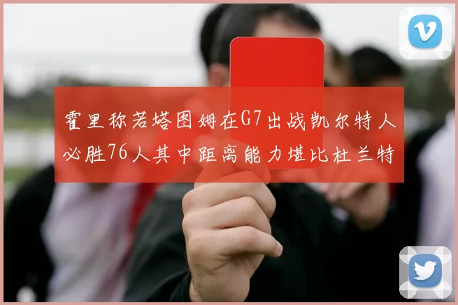 霍里称若塔图姆在G7出战凯尔特人必胜76人其中距离能力堪比杜兰特