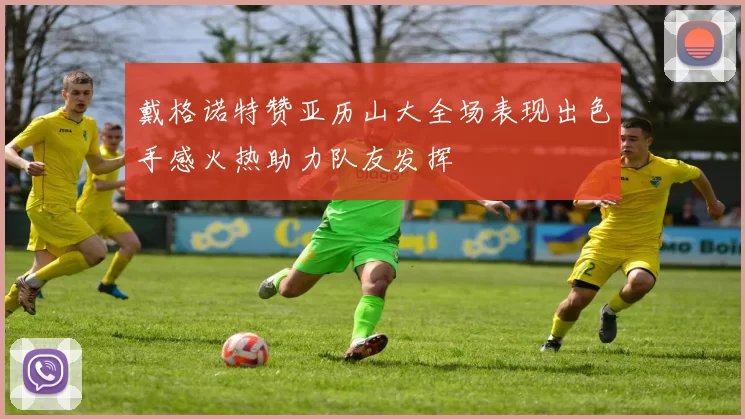 戴格诺特赞亚历山大全场表现出色手感火热助力队友发挥
