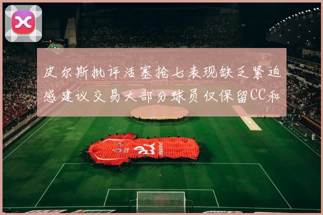 皮尔斯批评活塞抢七表现缺乏紧迫感建议交易大部分球员仅保留CC和詹金斯