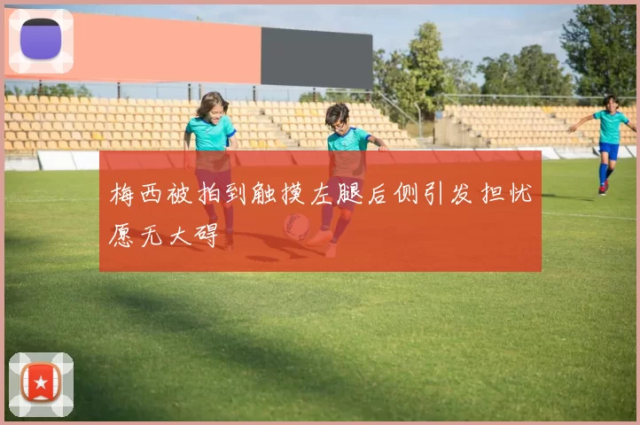 梅西被拍到触摸左腿后侧引发担忧愿无大碍
