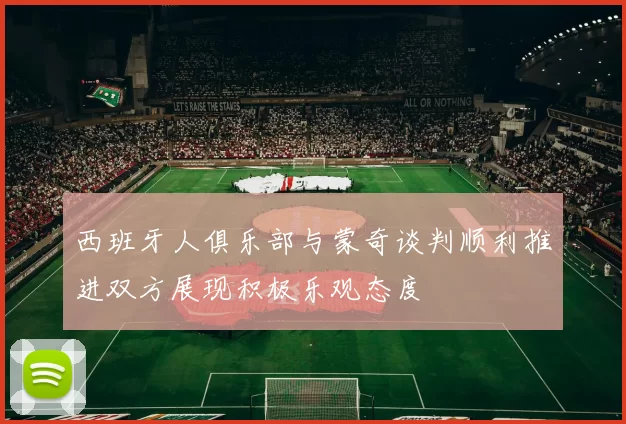 西班牙人俱乐部与蒙奇谈判顺利推进双方展现积极乐观态度