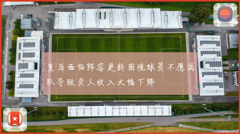 皇马面临阵容更新困境球员不愿离队导致卖人收入大幅下降